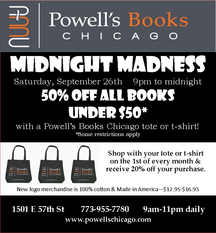 Midnight Madness Saturday, September 26th 9pm-midnight Don't miss our biggest sale of the year! Receive 50% off all books under $50 when you shop with your Powell's Books Chicago tote or t-shirt* *Some restrictions apply Powell's Books Chicago new logo merchandise is now available. 100% cotton & Made in America-$12.95-16.95. Shop with your tote or t-shirt on the 1st of every month & receive 20% off your purchase. Powell's Books Chicago | 1501 E 57th St, Hyde Park